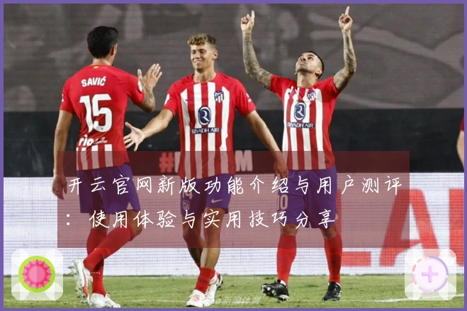 开云官网新版功能介绍与用户测评：使用体验与实用技巧分享