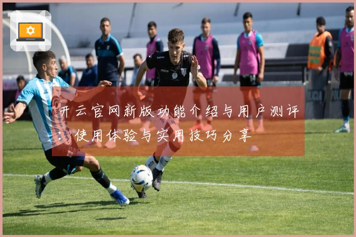 开云官网新版功能介绍与用户测评：使用体验与实用技巧分享